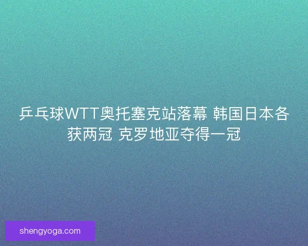 乒乓球WTT奥托塞克站落幕 韩国日本各获两冠 克罗地亚夺得一冠